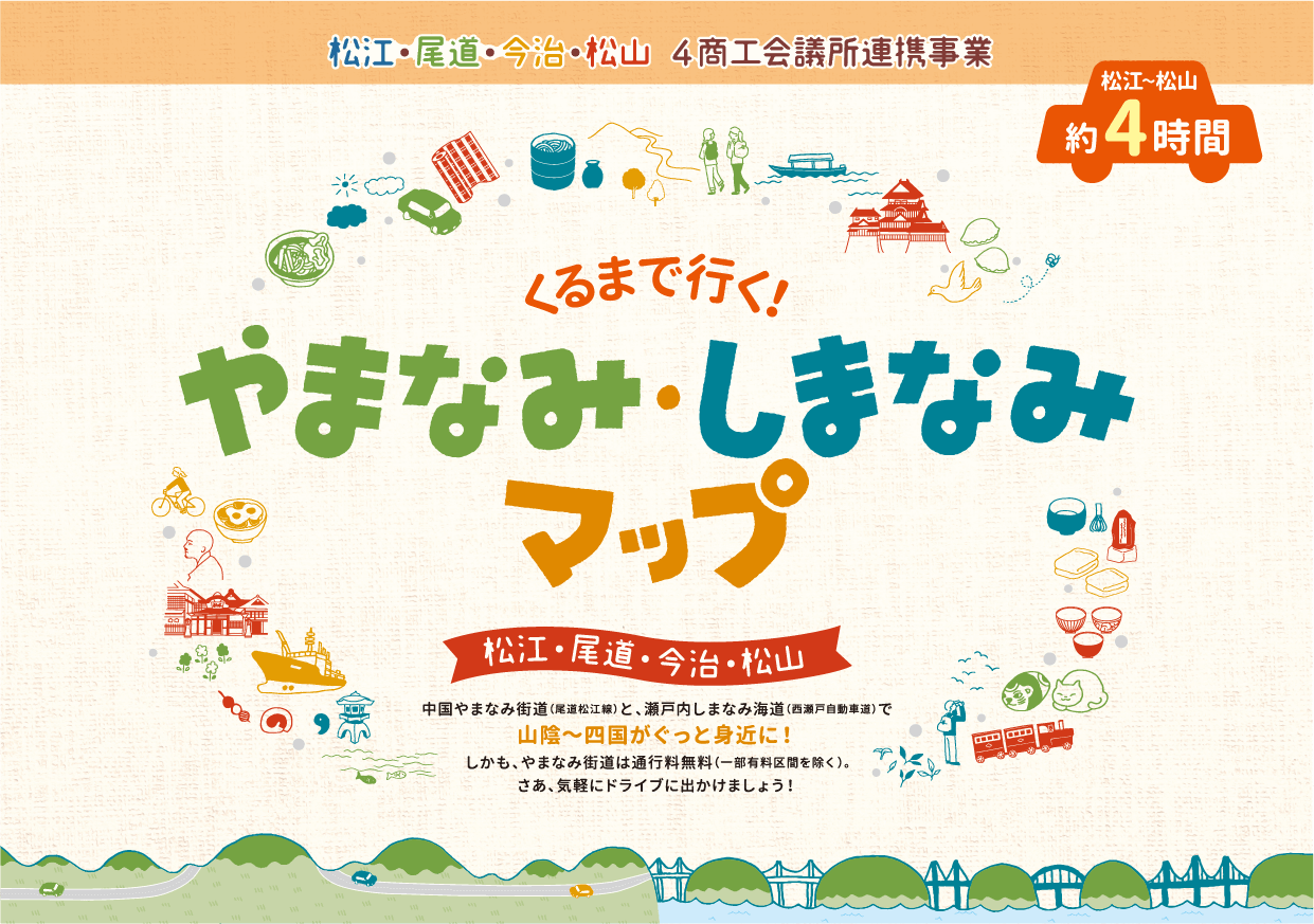 松江・尾道・今治・松山 4商工会議所連携事業　くるまで行くやまなみ・しまなみマップ　松江・尾道・今治・松山　松江〜松山約4時間　中国やまなみ街道（尾道松江線）と、瀬戸内しまなみ海道（西瀬戸自動車道）で山陰～四国がぐっと身近に！しかも、やまなみ街道は通行料無料（一部有料区間を除く）。さあ、気軽にドライブに出かけましょう！
