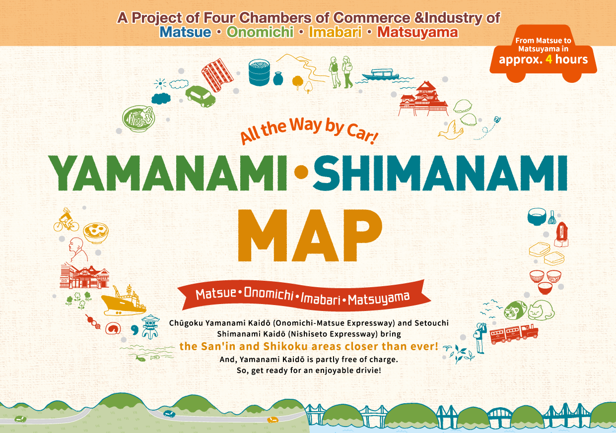 A Project of Four Chambers of Commerce &Industry of Matsue・Onomichi・Imabari・Matsuyama.All the Way by Car YAMANAMI･SHIMANAMI MAP. Chugoku Yamanami Kaido (Onomichi-Matsue Expressway) and Setouchi Shimanami Kaido (Nishiseto Expressway) bring the San'in and Shikoku areas closer than ever! And, Yamanami Kaido is partly free of charge. So, get ready for an enjoyable drivie!